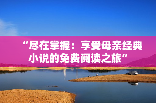 “尽在掌握:享受母亲经典小说的免费阅读之旅” “尽在掌握:享受母亲经典小说的免费阅读之旅”