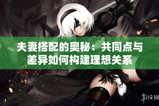 夫妻搭配的奥秘:共同点与差异如何构建理想关系 夫妻搭配的奥秘:共同点与差异如何构建理想关系