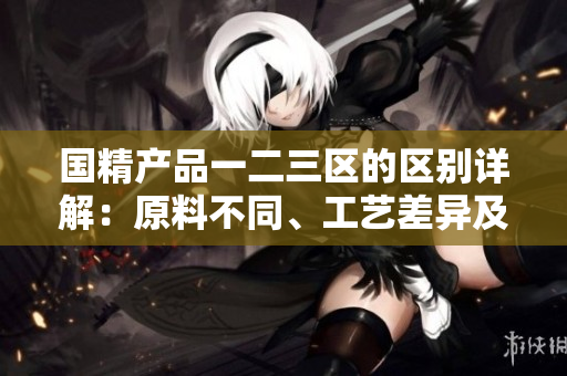 国精产品一二三区的区别详解：原料不同、工艺差异及功能差异揭秘