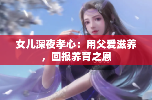 女儿深夜孝心:用父爱滋养,回报养育之恩 女儿深夜孝心:用父爱滋养,回报养育之恩