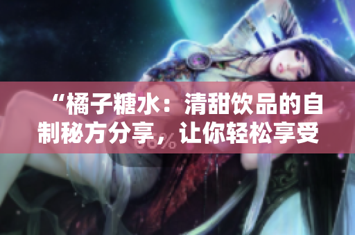 “橘子糖水：清甜饮品的自制秘方分享，让你轻松享受夏日清凉！”