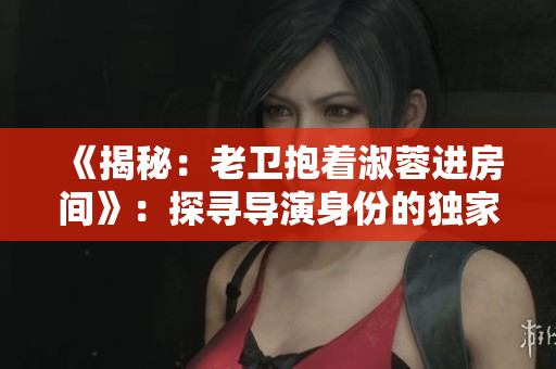《揭秘:老卫抱着淑蓉进房间》:探寻导演身份的独家报道 《揭秘:老卫抱着淑蓉进房间》:探寻导演身份的独家报道