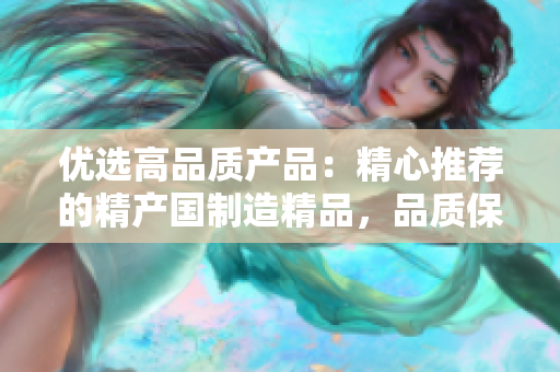 优选高品质产品：精心推荐的精产国制造精品，品质保证，值得信赖！