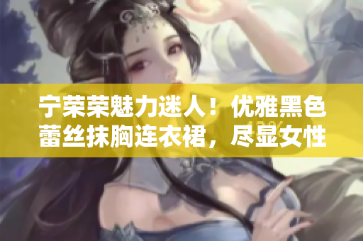 宁荣荣魅力迷人！优雅黑色蕾丝抹胸连衣裙，尽显女性魅力