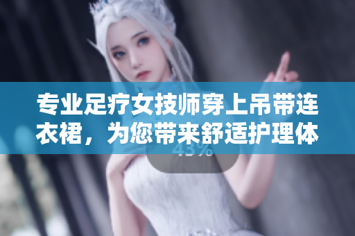 专业足疗女技师穿上吊带连衣裙，为您带来舒适护理体验