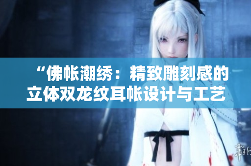 “佛帐潮绣:精致雕刻感的立体双龙纹耳帐设计与工艺探秘” “佛帐潮绣:精致雕刻感的立体双龙纹耳帐设计与工艺探秘”
