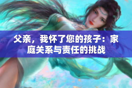 父亲,我怀了您的孩子:家庭关系与责任的挑战 父亲,我怀了您的孩子:家庭关系与责任的挑战