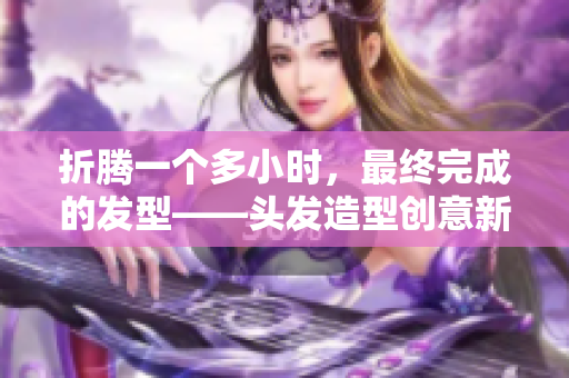 折腾一个多小时，最终完成的发型——头发造型创意新篇章