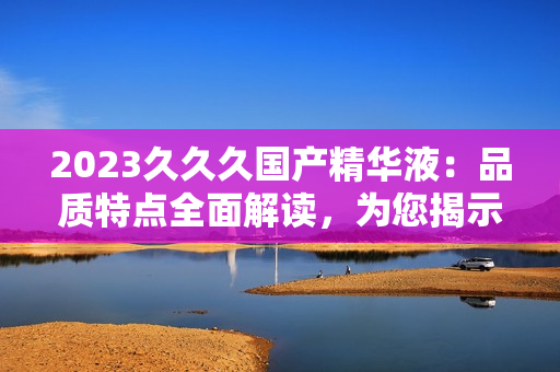 2023久久久国产精华液：品质特点全面解读，为您揭示其独特之处与功效