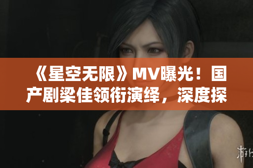 《星空无限》MV曝光！国产剧梁佳领衔演绎，深度探索科幻之美