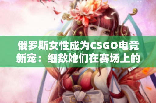 俄罗斯女性成为CSGO电竞新宠:细数她们在赛场上的精彩表现 俄罗斯女性成为CSGO电竞新宠:细数她们在赛场上的精彩表现
