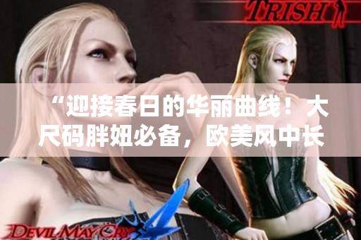 “迎接春日的华丽曲线!大尺码胖妞必备,欧美风中长款连衣裙大放异彩!” “迎接春日的华丽曲线!大尺码胖妞必备,欧美风中长款连衣裙大放异彩!”