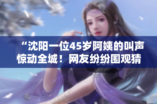 “沈阳一位45岁阿姨的叫声惊动全城!网友纷纷围观猜测其原因,引发热议!” “沈阳一位45岁阿姨的叫声惊动全城!网友纷纷围观猜测其原因,引发热议!”