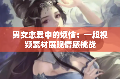 男女恋爱中的烦恼：一段视频素材展现情感挑战