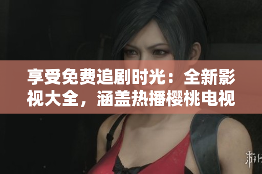 享受免费追剧时光:全新影视大全,涵盖热播樱桃电视剧及更多精彩内容 享受免费追剧时光:全新影视大全,涵盖热播樱桃电视剧及更多精彩内容