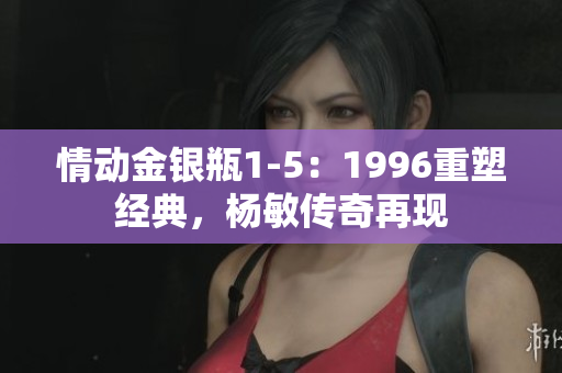 情动金银瓶1-5:1996重塑经典,杨敏传奇再现 情动金银瓶1-5:1996重塑经典,杨敏传奇再现