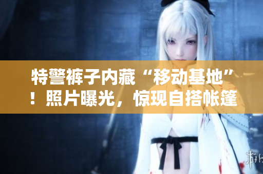 特警裤子内藏“移动基地”!照片曝光,惊现自搭帐篷场景 特警裤子内藏“移动基地”!照片曝光,惊现自搭帐篷场景
