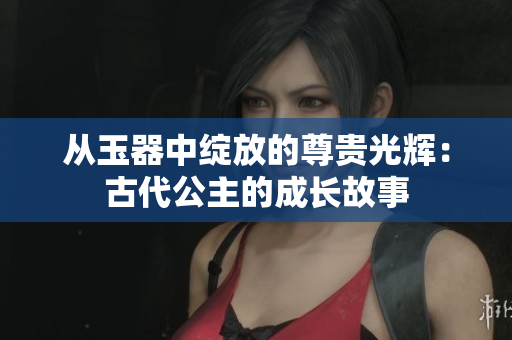 从玉器中绽放的尊贵光辉:古代公主的成长故事 从玉器中绽放的尊贵光辉:古代公主的成长故事