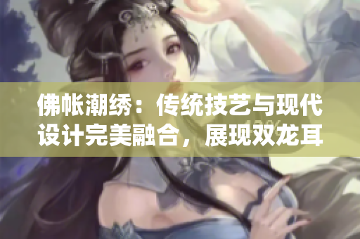 佛帐潮绣:传统技艺与现代设计完美融合,展现双龙耳帐的魅力 佛帐潮绣:传统技艺与现代设计完美融合,展现双龙耳帐的魅力