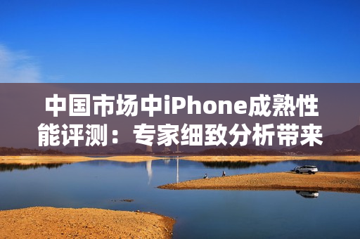 中国市场中iPhone成熟性能评测:专家细致分析带来的新发现 中国市场中iPhone成熟性能评测:专家细致分析带来的新发现