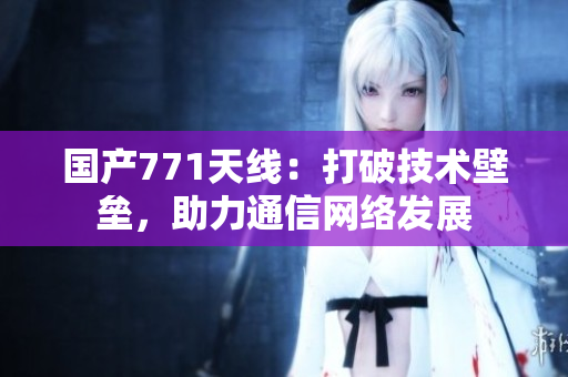 国产771天线:打破技术壁垒,助力通信网络发展 国产771天线:打破技术壁垒,助力通信网络发展