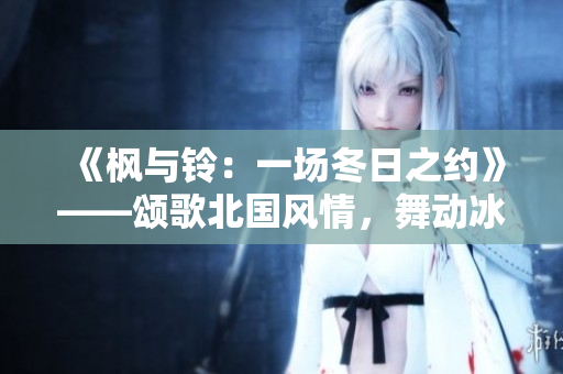 《枫与铃:一场冬日之约》——颂歌北国风情,舞动冰雪节奏 《枫与铃:一场冬日之约》——颂歌北国风情,舞动冰雪节奏
