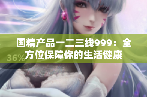 国精产品一二三线999：全方位保障你的生活健康