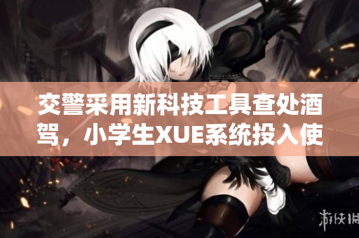 交警采用新科技工具查处酒驾,小学生XUE系统投入使用 交警采用新科技工具查处酒驾,小学生XUE系统投入使用