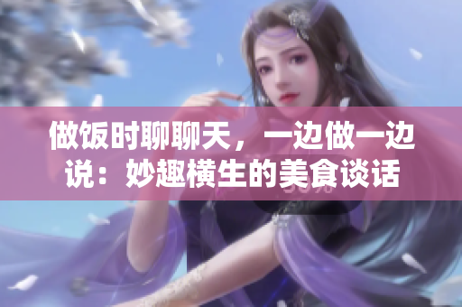 做饭时聊聊天,一边做一边说:妙趣横生的美食谈话 做饭时聊聊天,一边做一边说:妙趣横生的美食谈话