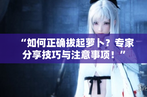 “如何正确拔起萝卜?专家分享技巧与注意事项!” “如何正确拔起萝卜?专家分享技巧与注意事项!”