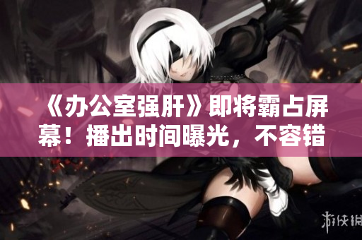 《办公室强肝》即将霸占屏幕!播出时间曝光,不容错过的励志剧! 《办公室强肝》即将霸占屏幕!播出时间曝光,不容错过的励志剧!