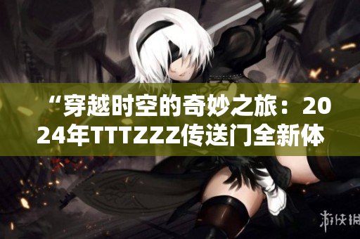 “穿越时空的奇妙之旅:2024年TTTZZZ传送门全新体验” “穿越时空的奇妙之旅:2024年TTTZZZ传送门全新体验”