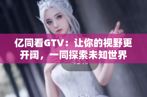 亿同看GTV:让你的视野更开阔,一同探索未知世界 亿同看GTV:让你的视野更开阔,一同探索未知世界