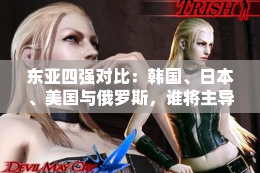东亚四强对比:韩国、日本、美国与俄罗斯,谁将主导未来格局? 东亚四强对比:韩国、日本、美国与俄罗斯,谁将主导未来格局?