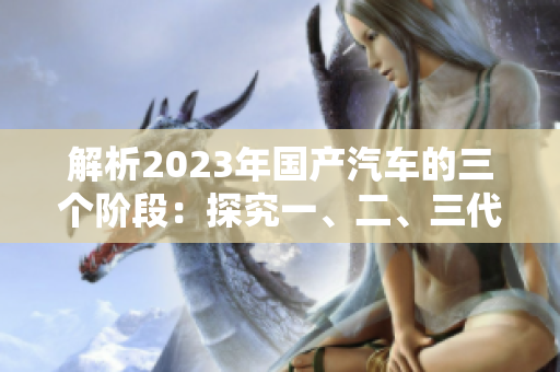 解析2023年国产汽车的三个阶段：探究一、二、三代车型的差异与演进