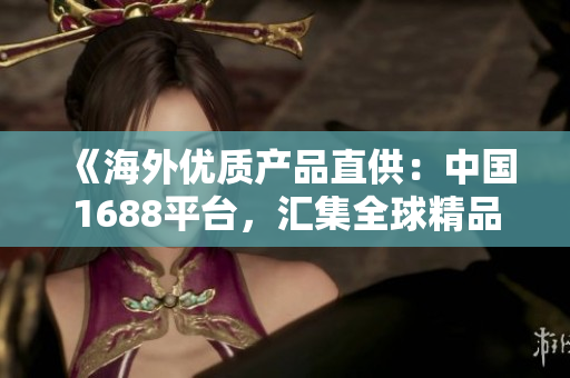 《海外优质产品直供:中国1688平台,汇集全球精品,满足您的采购需求》 《海外优质产品直供:中国1688平台,汇集全球精品,满足您的采购需求》