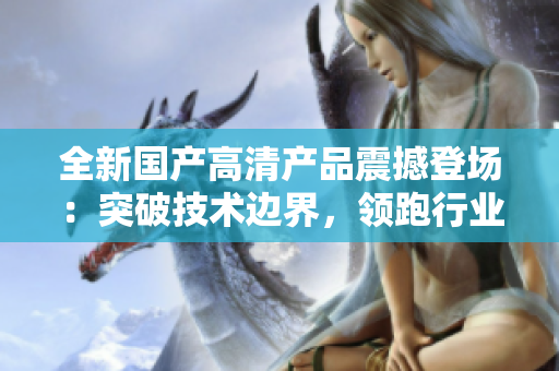 全新国产高清产品震撼登场:突破技术边界,领跑行业潮流! 全新国产高清产品震撼登场:突破技术边界,领跑行业潮流!