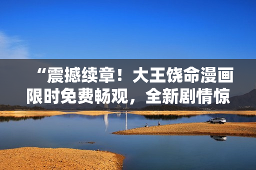 “震撼续章!大王饶命漫画限时免费畅观,全新剧情惊艳来袭,等你一键观赏!” “震撼续章!大王饶命漫画限时免费畅观,全新剧情惊艳来袭,等你一键观赏!”