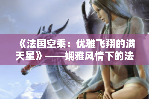 《法国空乘:优雅飞翔的满天星》——娴雅风情下的法兰西云端旅程 《法国空乘:优雅飞翔的满天星》——娴雅风情下的法兰西云端旅程