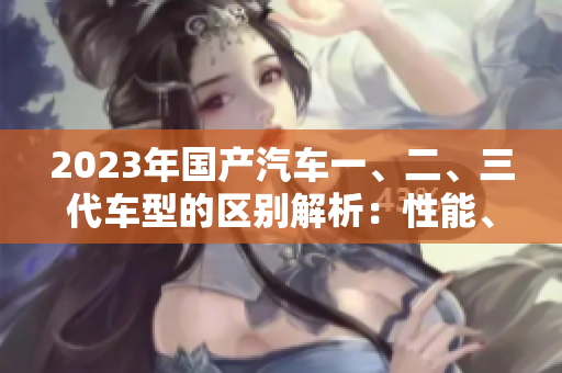 2023年国产汽车一、二、三代车型的区别解析:性能、设计、价格全面对比 2023年国产汽车一、二、三代车型的区别解析:性能、设计、价格全面对比