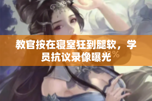教官按在寝室狂到腿软,学员抗议录像曝光 教官按在寝室狂到腿软,学员抗议录像曝光