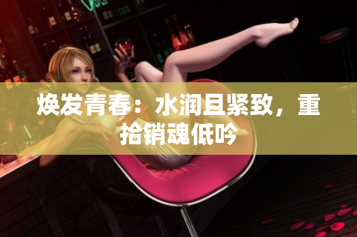 焕发青春:水润且紧致,重拾销魂低吟 焕发青春:水润且紧致,重拾销魂低吟