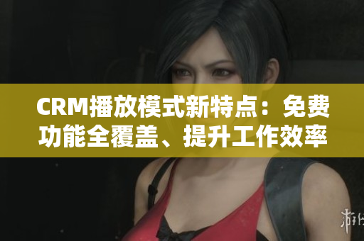 CRM播放模式新特点：免费功能全覆盖、提升工作效率