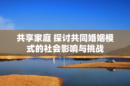 共享家庭 探讨共同婚姻模式的社会影响与挑战