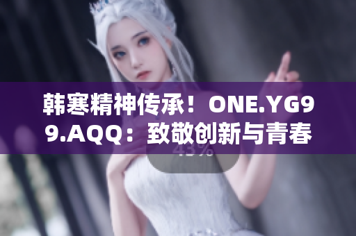 韩寒精神传承!ONE.YG99.AQQ:致敬创新与青春 韩寒精神传承!ONE.YG99.AQQ:致敬创新与青春