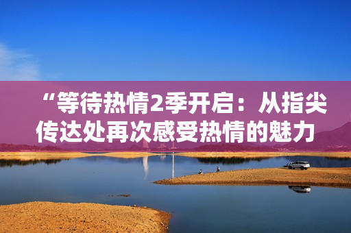 “等待热情2季开启:从指尖传达处再次感受热情的魅力” “等待热情2季开启:从指尖传达处再次感受热情的魅力”