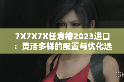 7X7X7X任意槽2023进口:灵活多样的配置与优化选择,满足全方位需求 7X7X7X任意槽2023进口:灵活多样的配置与优化选择,满足全方位需求