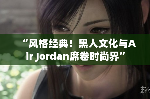 “风格经典!黑人文化与Air Jordan席卷时尚界” “风格经典!黑人文化与Air Jordan席卷时尚界”