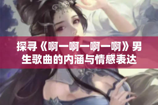 探寻《啊一啊一啊一啊》男生歌曲的内涵与情感表达 探寻《啊一啊一啊一啊》男生歌曲的内涵与情感表达