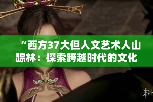 “西方37大但人文艺术人山踪林:探索跨越时代的文化遗产和创意灵感” “西方37大但人文艺术人山踪林:探索跨越时代的文化遗产和创意灵感”